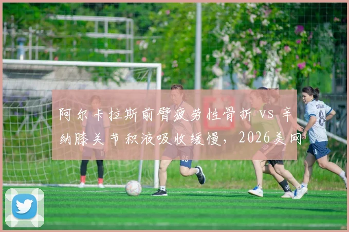 阿尔卡拉斯前臂疲劳性骨折 vs 辛纳膝关节积液吸收缓慢，2026美网系列赛复出时间线大不同