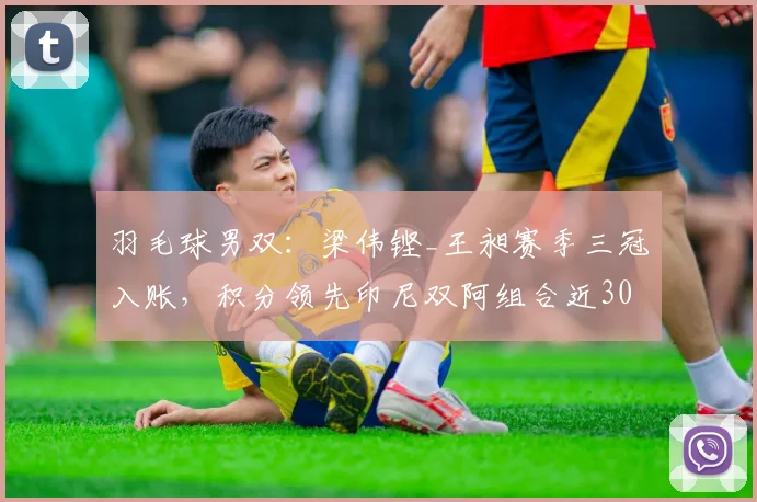 羽毛球男双：梁伟铿_王昶赛季三冠入账，积分领先印尼双阿组合近3000分