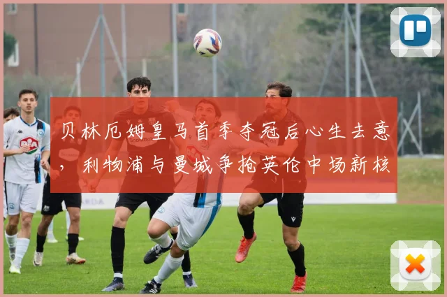 贝林厄姆皇马首季夺冠后心生去意，利物浦与曼城争抢英伦中场新核